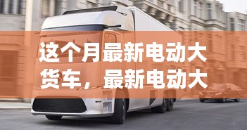 最新電動大貨車購買與使用指南，從入門到精通——本月最新電動大貨車介紹