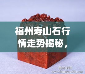 福州壽山石行情走勢揭秘，今年的市場趨勢與收藏價值分析