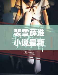 裴雪薛淮小說(shuō)最新章節(jié)更新揭秘，引人入勝的情節(jié)繼續(xù)展開(kāi)！