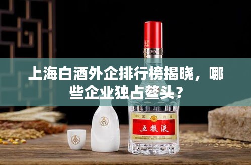 上海白酒外企排行榜揭曉，哪些企業(yè)獨(dú)占鰲頭？