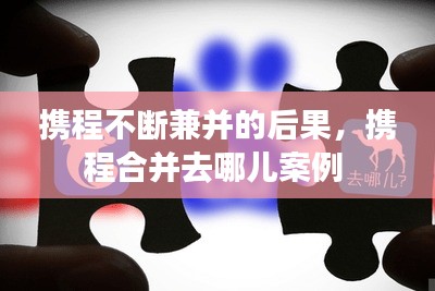 攜程不斷兼并的后果，攜程合并去哪兒案例 