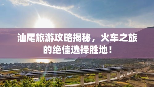 汕尾旅游攻略揭秘，火車之旅的絕佳選擇勝地！